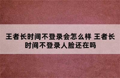 王者长时间不登录会怎么样 王者长时间不登录人脸还在吗